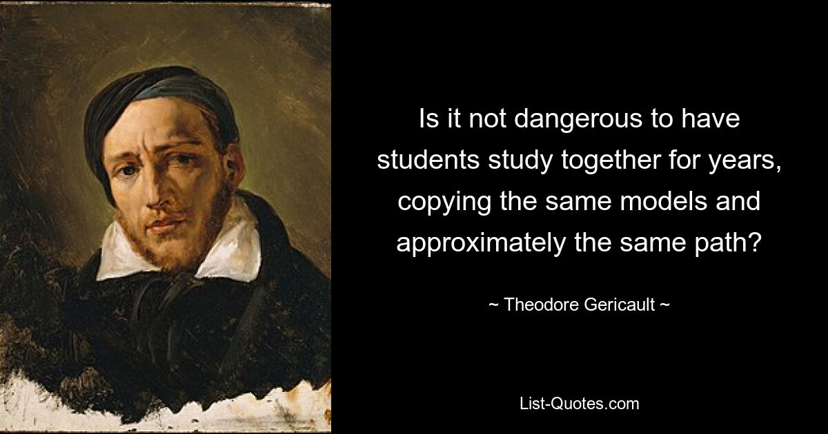 Is it not dangerous to have students study together for years, copying the same models and approximately the same path? — © Theodore Gericault