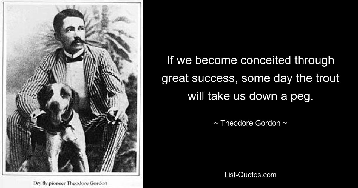 If we become conceited through great success, some day the trout will take us down a peg. — © Theodore Gordon