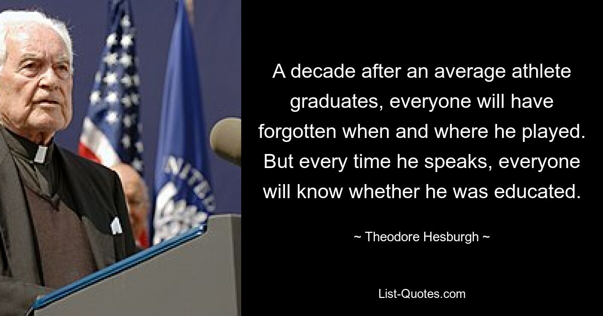 A decade after an average athlete graduates, everyone will have forgotten when and where he played. But every time he speaks, everyone will know whether he was educated. — © Theodore Hesburgh