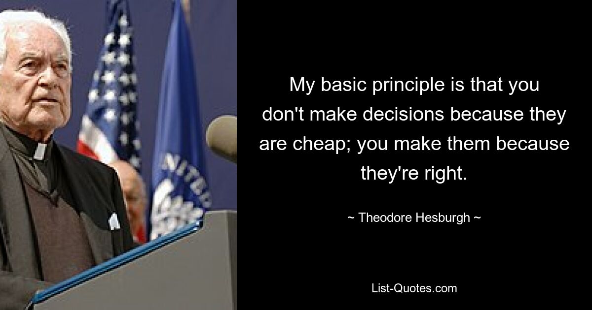 My basic principle is that you don't make decisions because they are cheap; you make them because they're right. — © Theodore Hesburgh