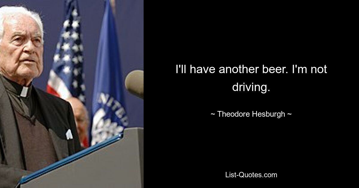 I'll have another beer. I'm not driving. — © Theodore Hesburgh