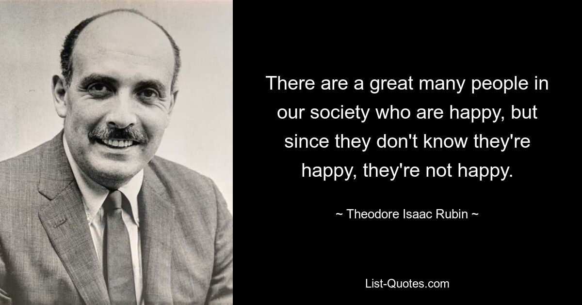 There are a great many people in our society who are happy, but since they don't know they're happy, they're not happy. — © Theodore Isaac Rubin