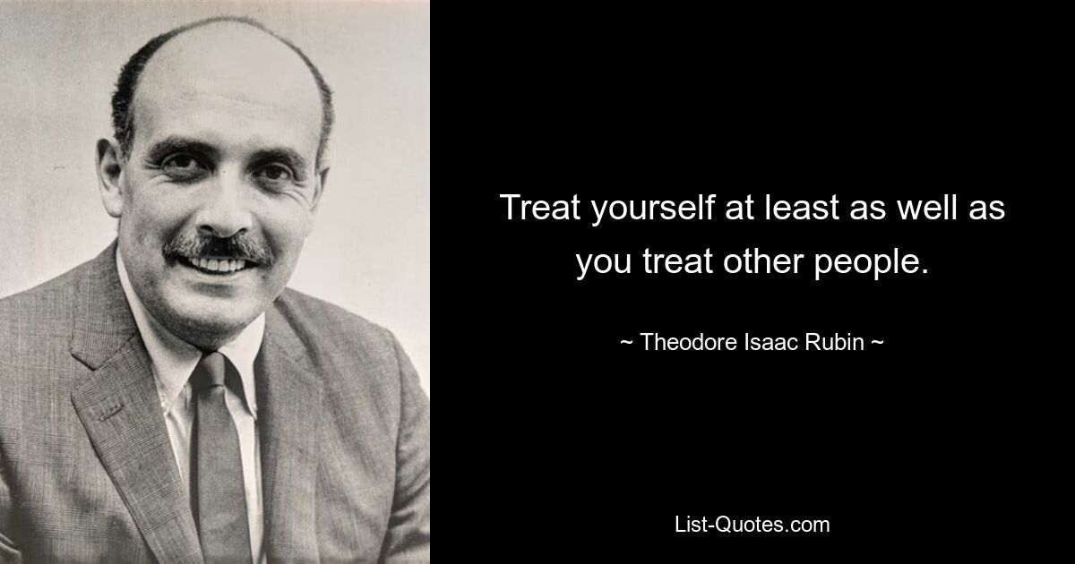 Treat yourself at least as well as you treat other people. — © Theodore Isaac Rubin