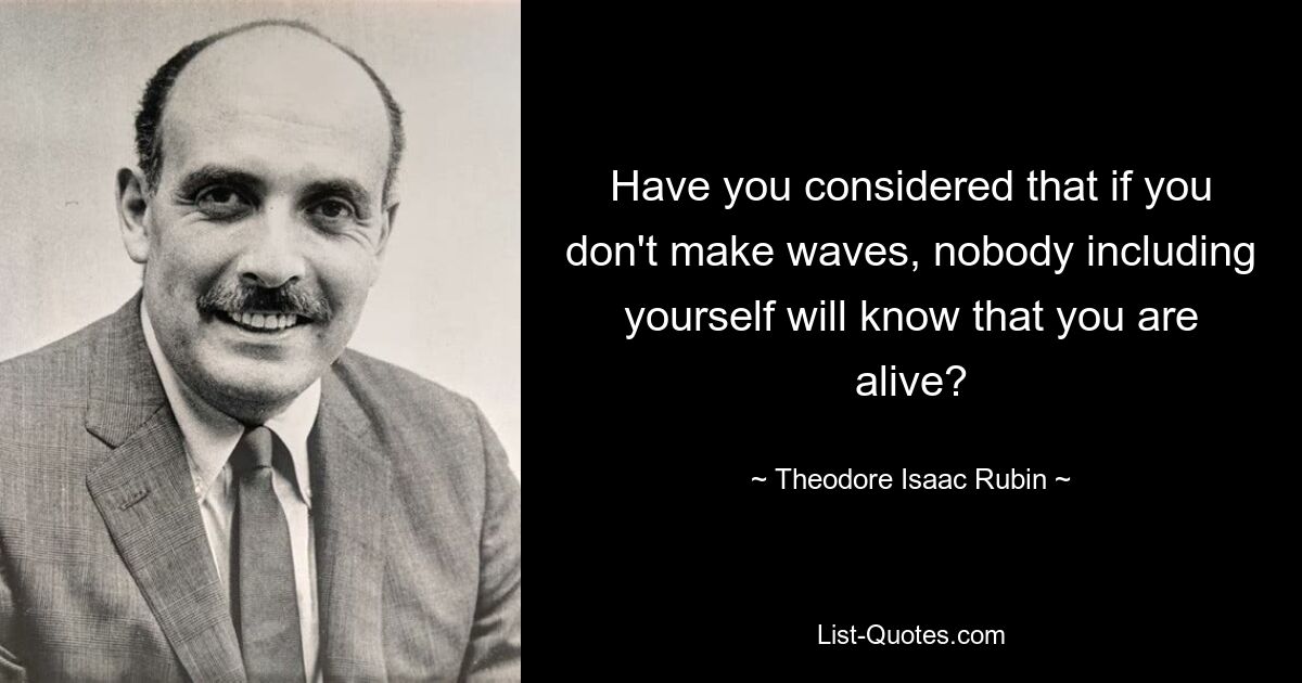 Have you considered that if you don't make waves, nobody including yourself will know that you are alive? — © Theodore Isaac Rubin