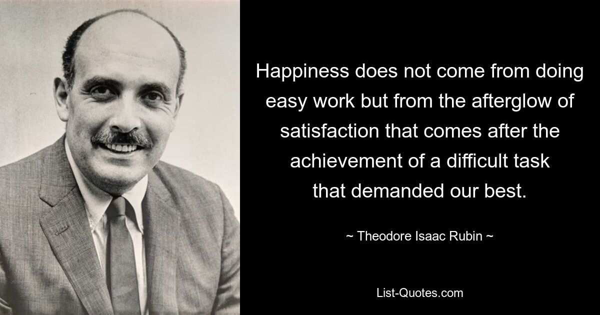 Happiness does not come from doing easy work but from the afterglow of satisfaction that comes after the achievement of a difficult task that demanded our best. — © Theodore Isaac Rubin