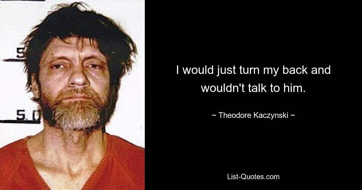 I would just turn my back and wouldn't talk to him. — © Theodore Kaczynski