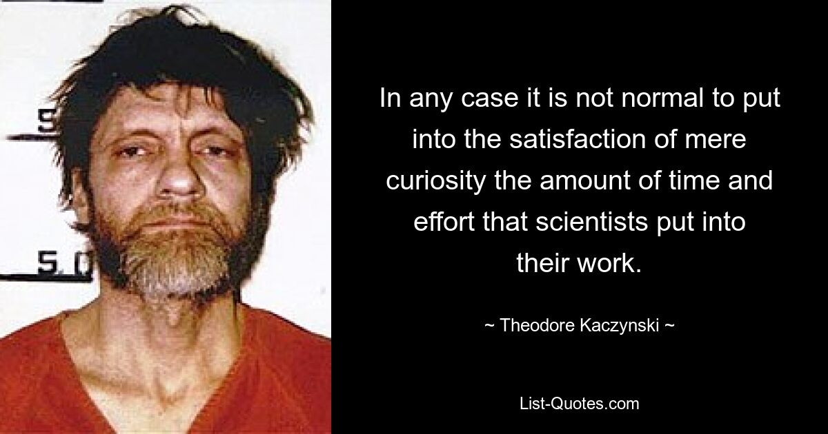 In any case it is not normal to put into the satisfaction of mere curiosity the amount of time and effort that scientists put into their work. — © Theodore Kaczynski