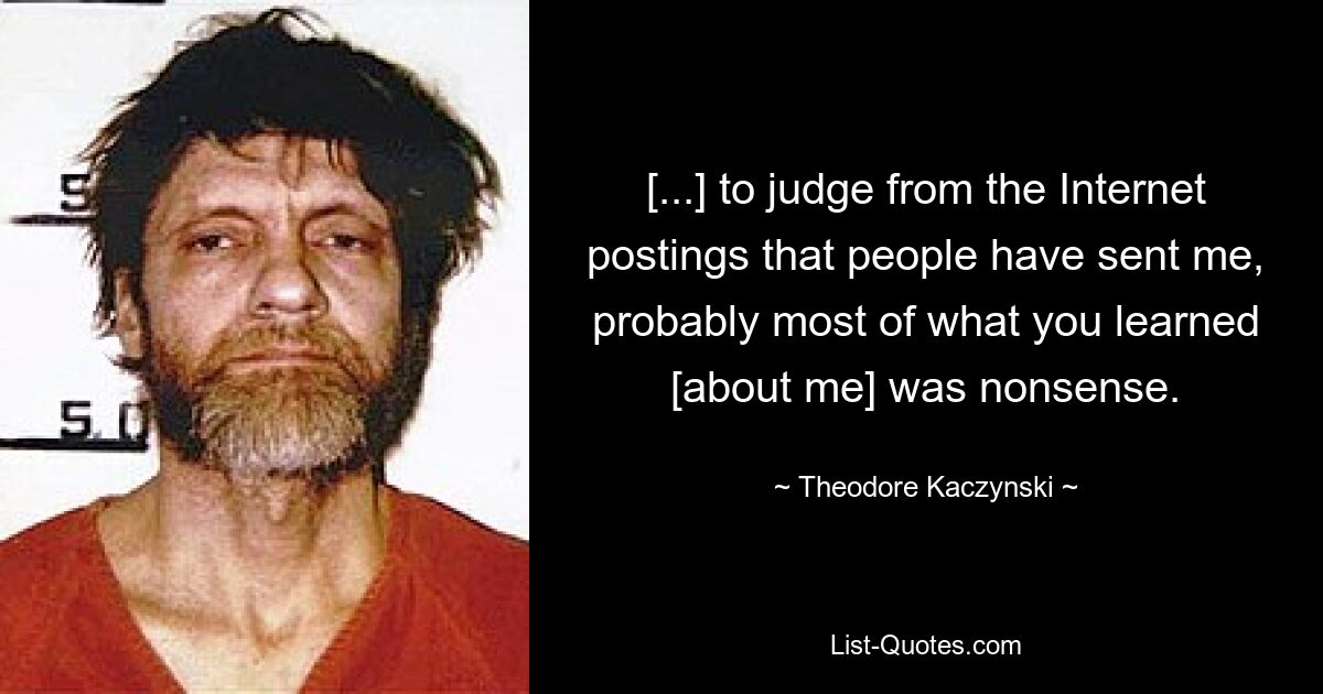 [...] to judge from the Internet postings that people have sent me, probably most of what you learned [about me] was nonsense. — © Theodore Kaczynski