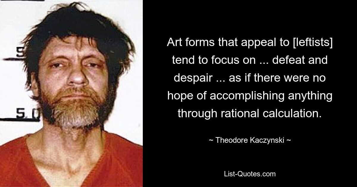 Art forms that appeal to [leftists] tend to focus on ... defeat and despair ... as if there were no hope of accomplishing anything through rational calculation. — © Theodore Kaczynski