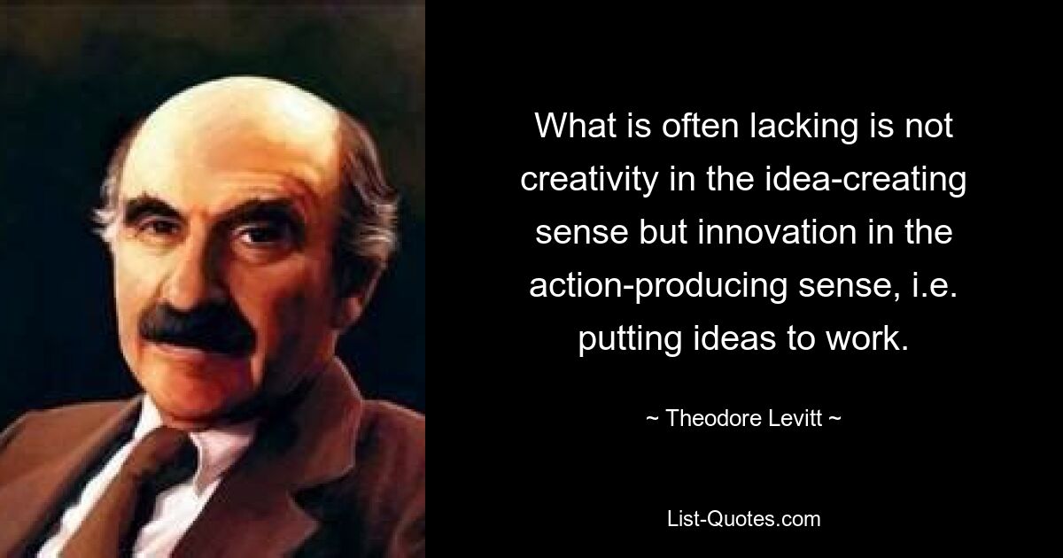 What is often lacking is not creativity in the idea-creating sense but innovation in the action-producing sense, i.e. putting ideas to work. — © Theodore Levitt