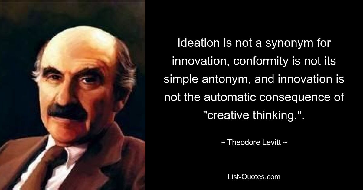 Ideation is not a synonym for innovation, conformity is not its simple antonym, and innovation is not the automatic consequence of "creative thinking.". — © Theodore Levitt