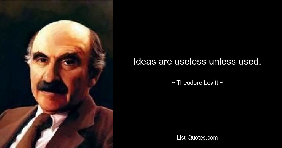 Ideas are useless unless used. — © Theodore Levitt