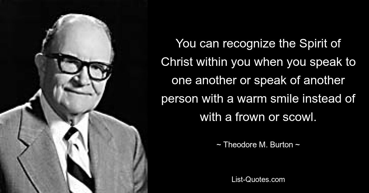 You can recognize the Spirit of Christ within you when you speak to one another or speak of another person with a warm smile instead of with a frown or scowl. — © Theodore M. Burton