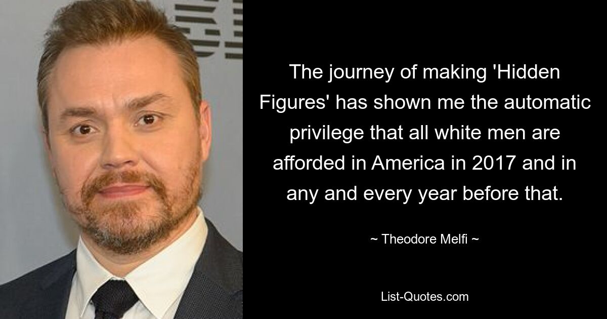 The journey of making 'Hidden Figures' has shown me the automatic privilege that all white men are afforded in America in 2017 and in any and every year before that. — © Theodore Melfi