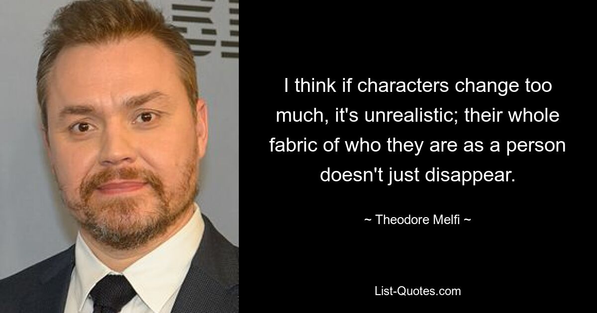 I think if characters change too much, it's unrealistic; their whole fabric of who they are as a person doesn't just disappear. — © Theodore Melfi