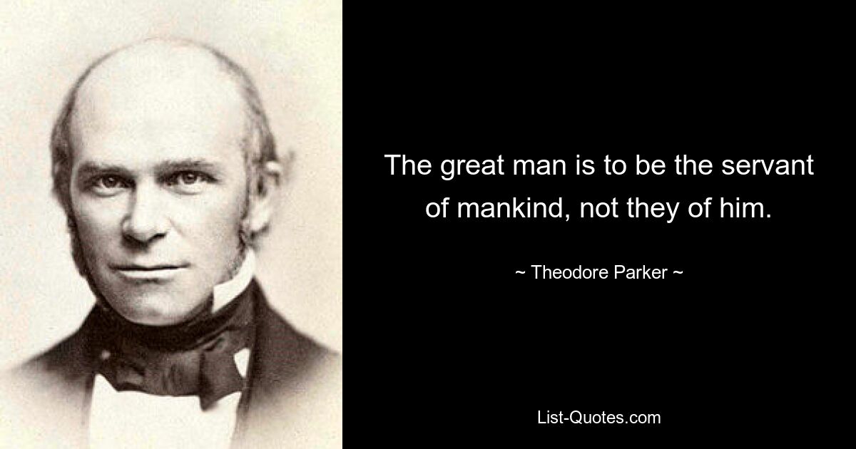 The great man is to be the servant of mankind, not they of him. — © Theodore Parker