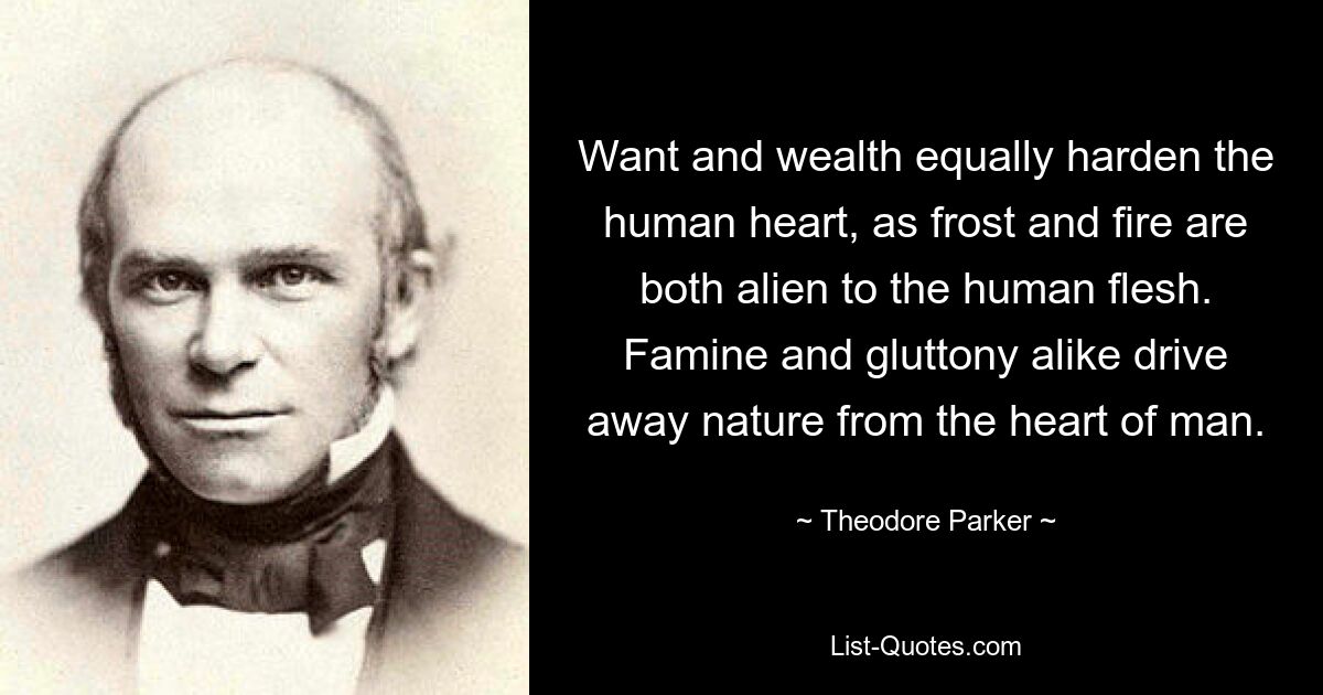 Want and wealth equally harden the human heart, as frost and fire are both alien to the human flesh. Famine and gluttony alike drive away nature from the heart of man. — © Theodore Parker