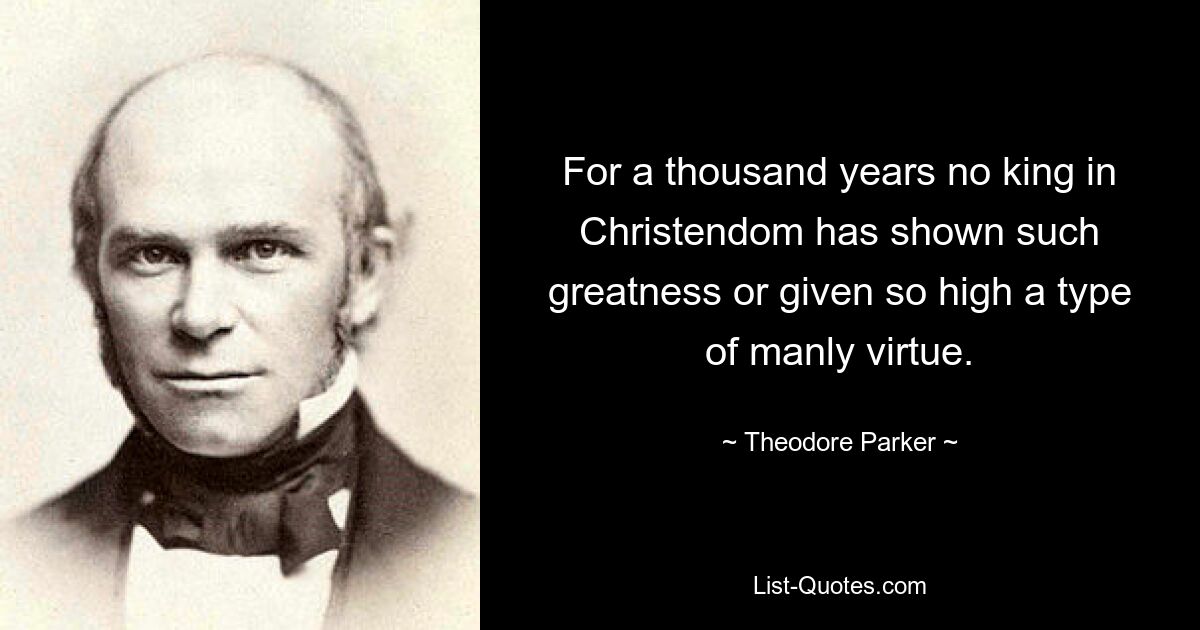 For a thousand years no king in Christendom has shown such greatness or given so high a type of manly virtue. — © Theodore Parker