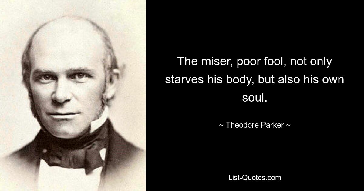 The miser, poor fool, not only starves his body, but also his own soul. — © Theodore Parker