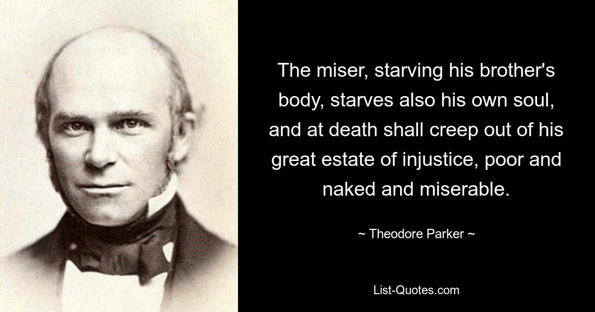 The miser, starving his brother's body, starves also his own soul, and at death shall creep out of his great estate of injustice, poor and naked and miserable. — © Theodore Parker