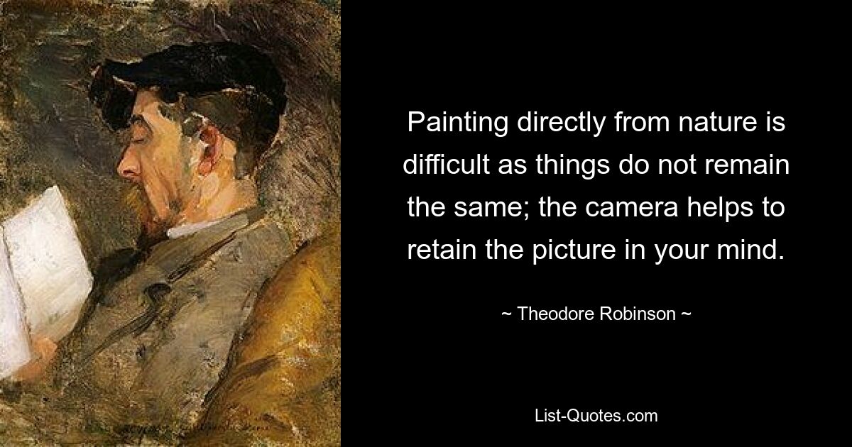 Painting directly from nature is difficult as things do not remain the same; the camera helps to retain the picture in your mind. — © Theodore Robinson