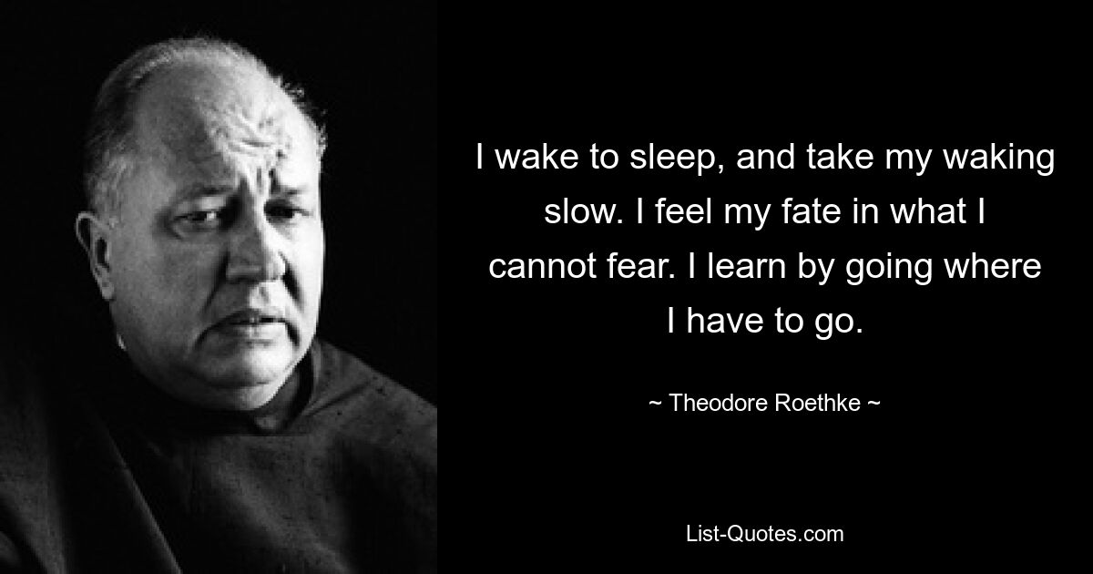 I wake to sleep, and take my waking slow. I feel my fate in what I cannot fear. I learn by going where I have to go. — © Theodore Roethke