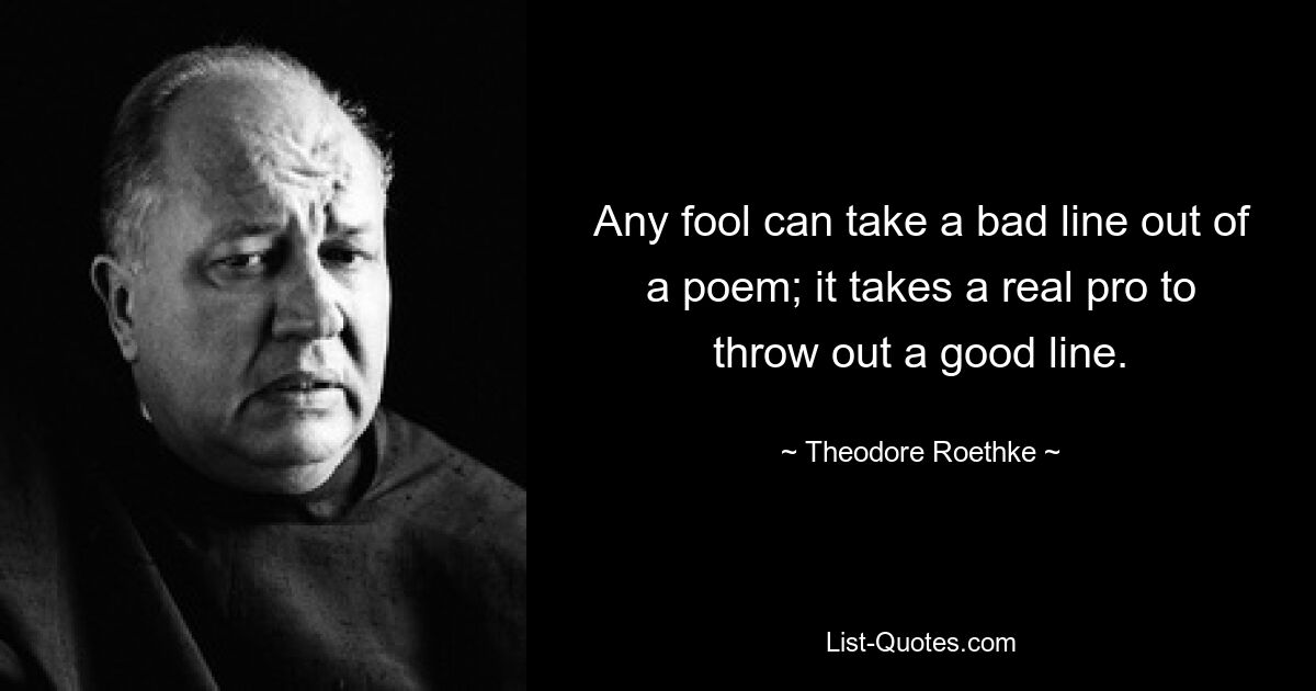 Any fool can take a bad line out of a poem; it takes a real pro to throw out a good line. — © Theodore Roethke