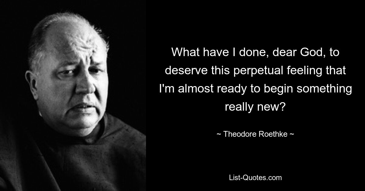 What have I done, dear God, to deserve this perpetual feeling that I'm almost ready to begin something really new? — © Theodore Roethke