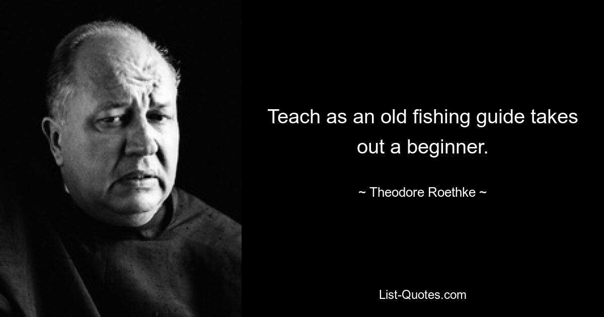 Teach as an old fishing guide takes out a beginner. — © Theodore Roethke