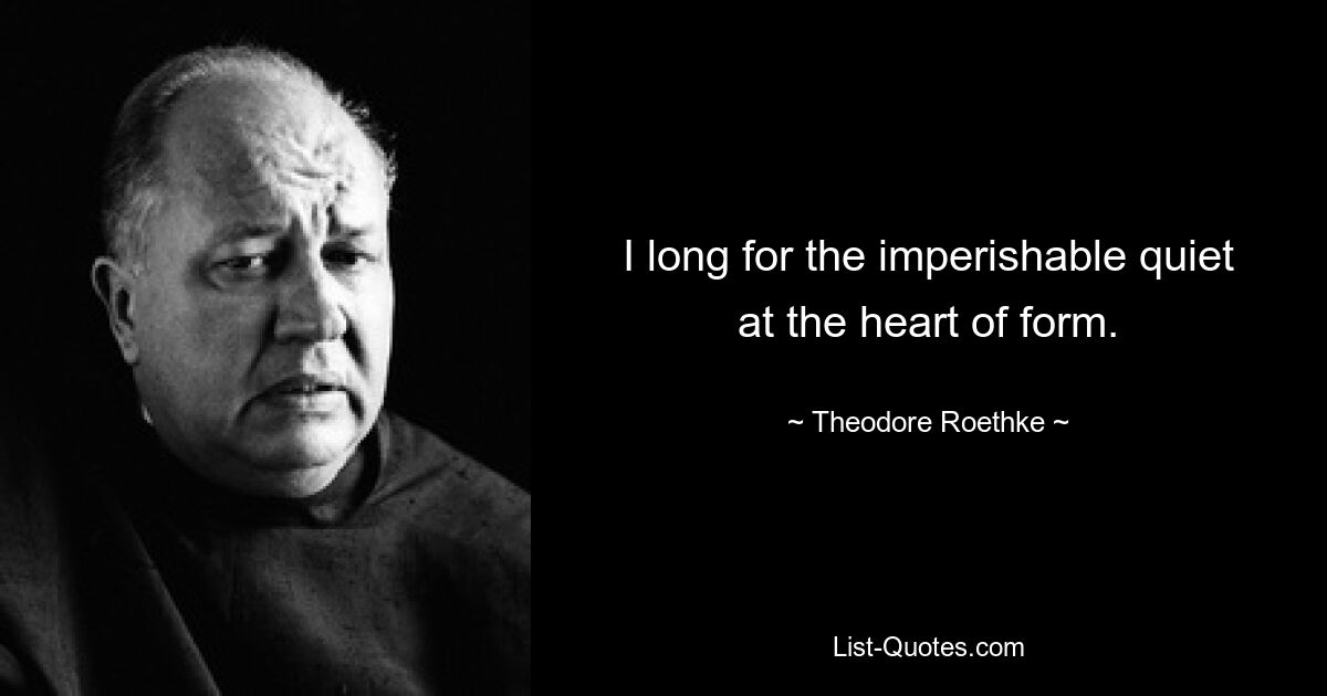 I long for the imperishable quiet at the heart of form. — © Theodore Roethke