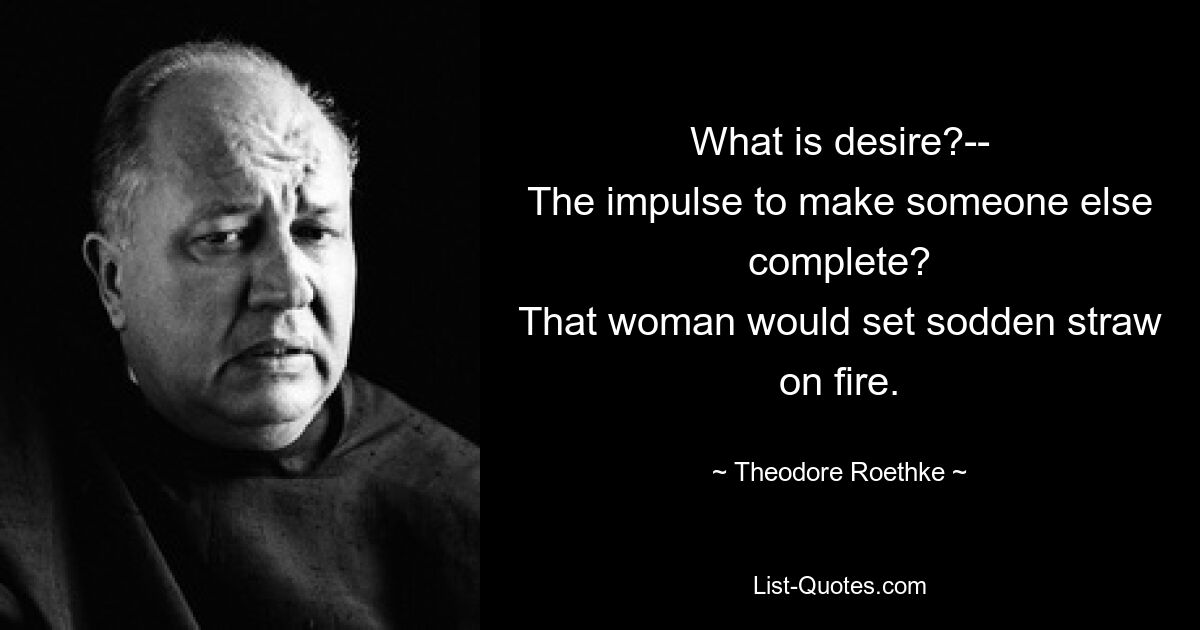 What is desire?--
The impulse to make someone else complete?
That woman would set sodden straw on fire. — © Theodore Roethke