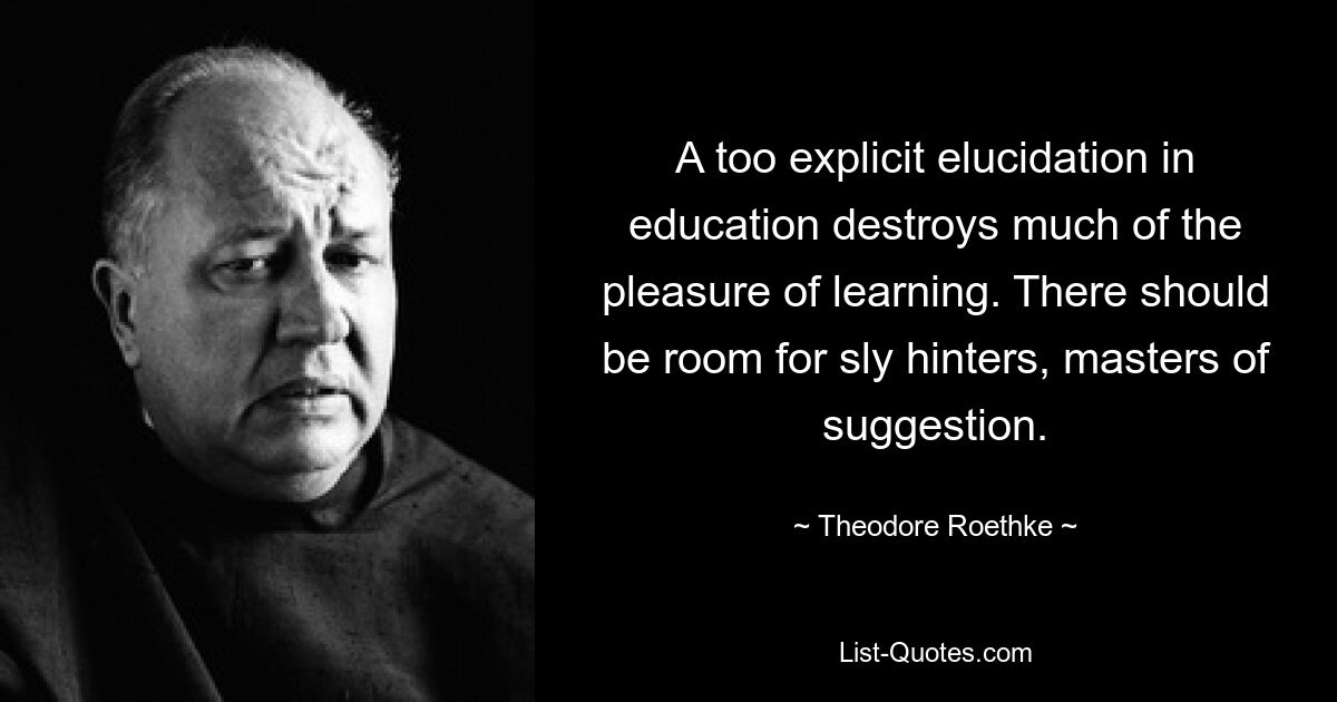 A too explicit elucidation in education destroys much of the pleasure of learning. There should be room for sly hinters, masters of suggestion. — © Theodore Roethke