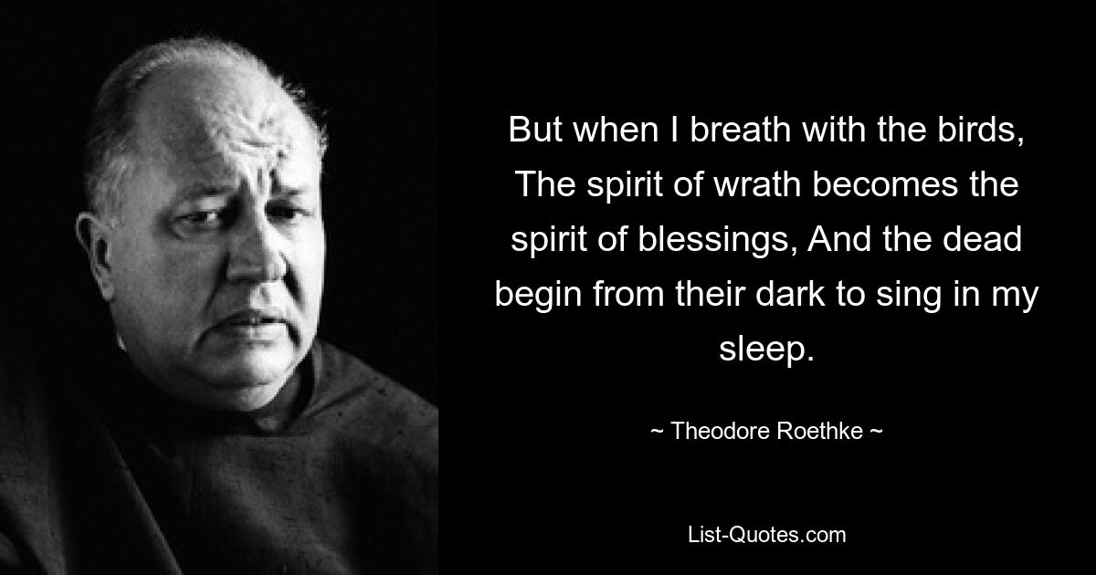 But when I breath with the birds, The spirit of wrath becomes the spirit of blessings, And the dead begin from their dark to sing in my sleep. — © Theodore Roethke