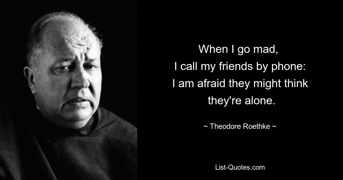 When I go mad, 
 I call my friends by phone: 
 I am afraid they might think 
 they're alone. — © Theodore Roethke