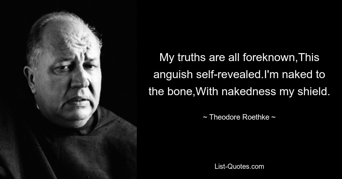 My truths are all foreknown,This anguish self-revealed.I'm naked to the bone,With nakedness my shield. — © Theodore Roethke