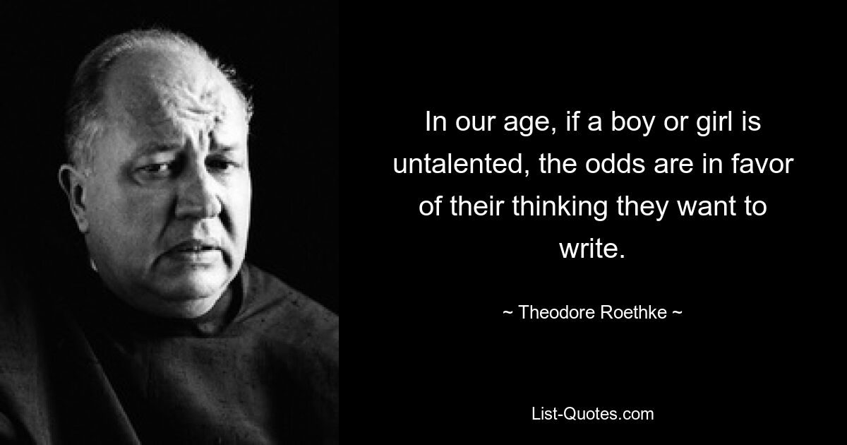 In our age, if a boy or girl is untalented, the odds are in favor of their thinking they want to write. — © Theodore Roethke