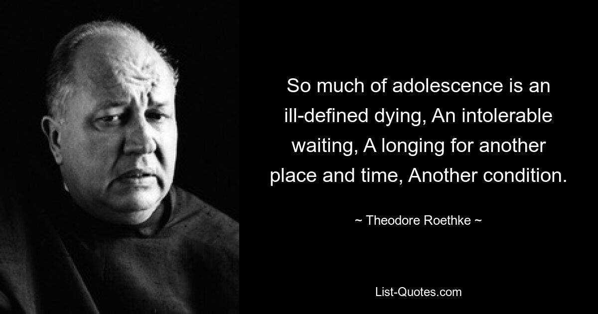 So much of adolescence is an ill-defined dying, An intolerable waiting, A longing for another place and time, Another condition. — © Theodore Roethke