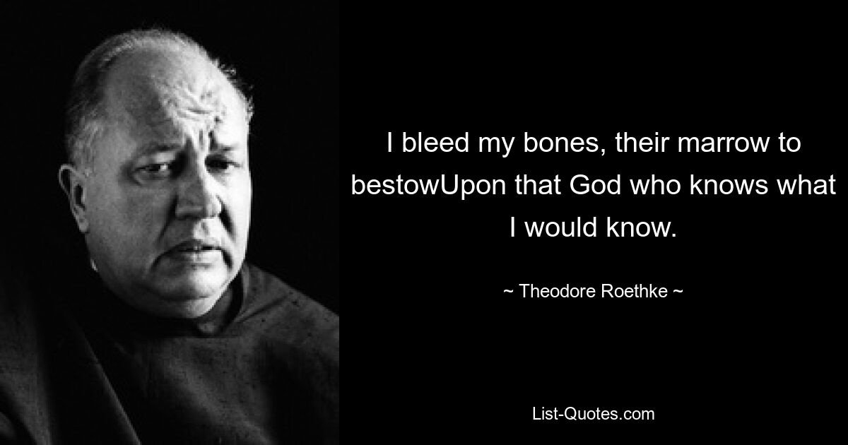 I bleed my bones, their marrow to bestowUpon that God who knows what I would know. — © Theodore Roethke