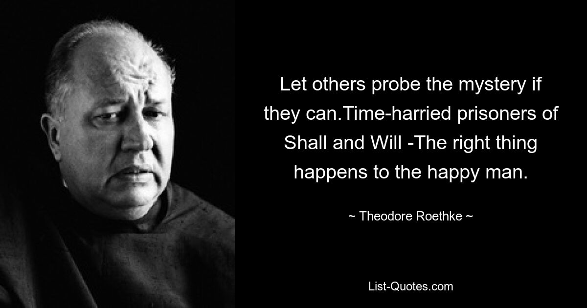 Let others probe the mystery if they can.Time-harried prisoners of Shall and Will -The right thing happens to the happy man. — © Theodore Roethke