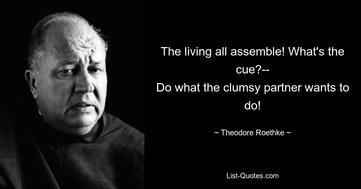 The living all assemble! What's the cue?--
Do what the clumsy partner wants to do! — © Theodore Roethke