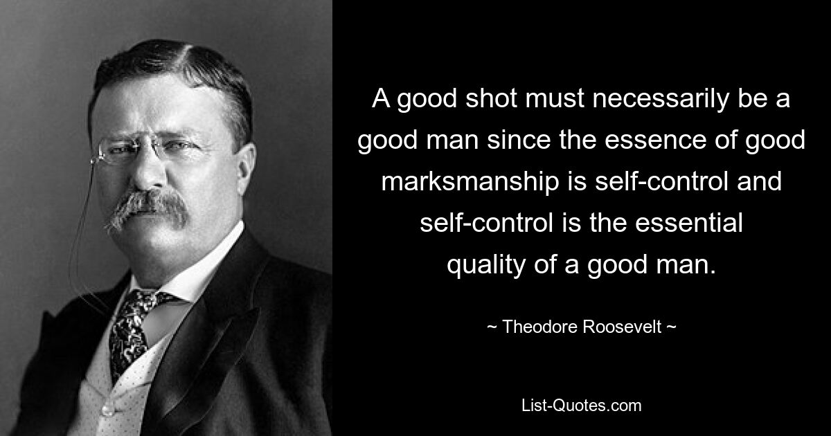 Ein guter Schütze muss zwangsläufig ein guter Mann sein, denn die Essenz guter Treffsicherheit ist Selbstbeherrschung und Selbstbeherrschung ist die wesentliche Eigenschaft eines guten Mannes. — © Theodore Roosevelt