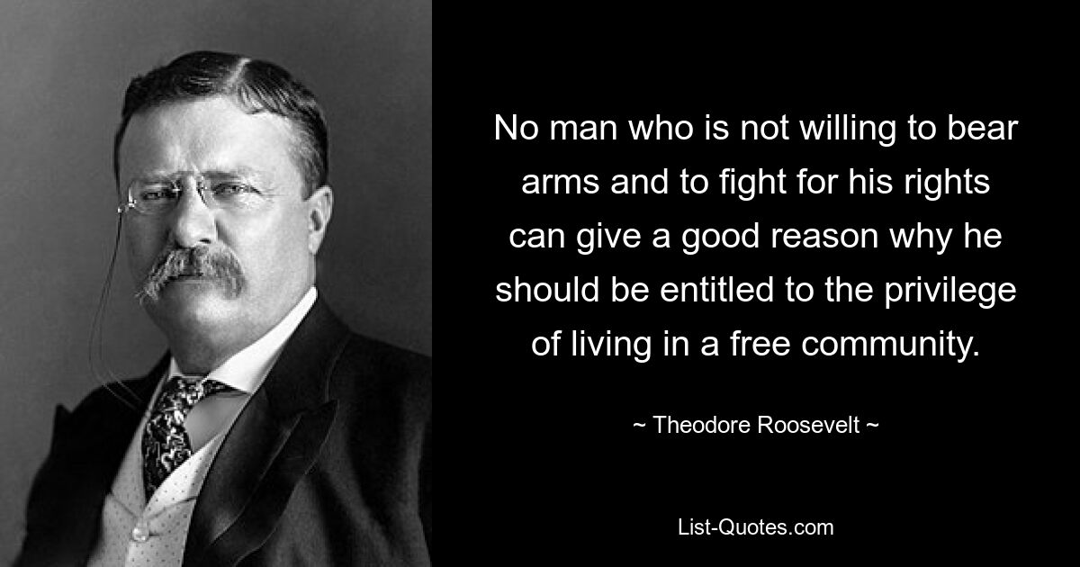 No man who is not willing to bear arms and to fight for his rights can give a good reason why he should be entitled to the privilege of living in a free community. — © Theodore Roosevelt