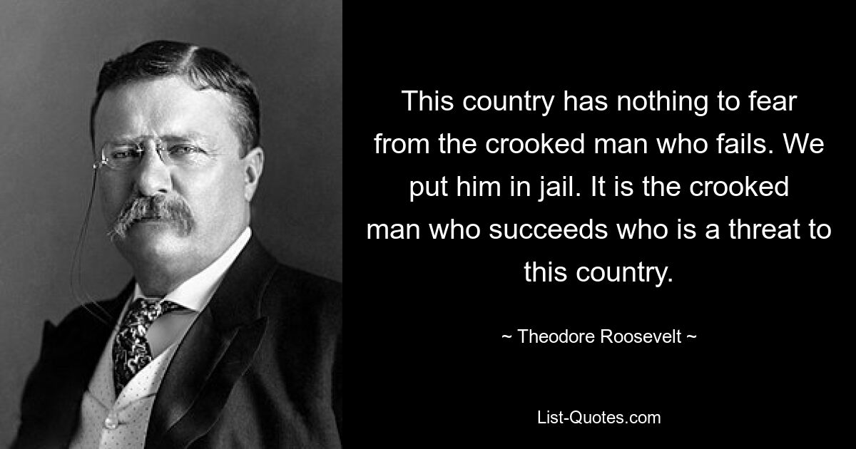 This country has nothing to fear from the crooked man who fails. We put him in jail. It is the crooked man who succeeds who is a threat to this country. — © Theodore Roosevelt