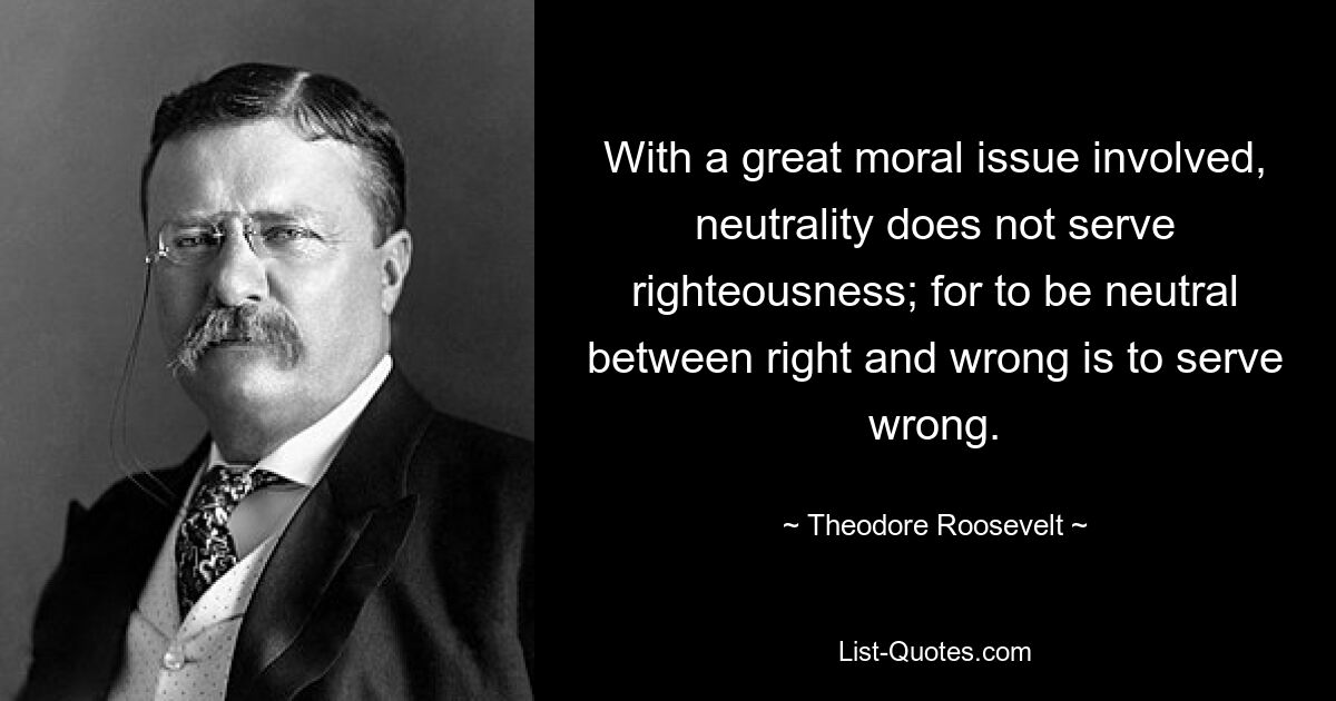 With a great moral issue involved, neutrality does not serve righteousness; for to be neutral between right and wrong is to serve wrong. — © Theodore Roosevelt