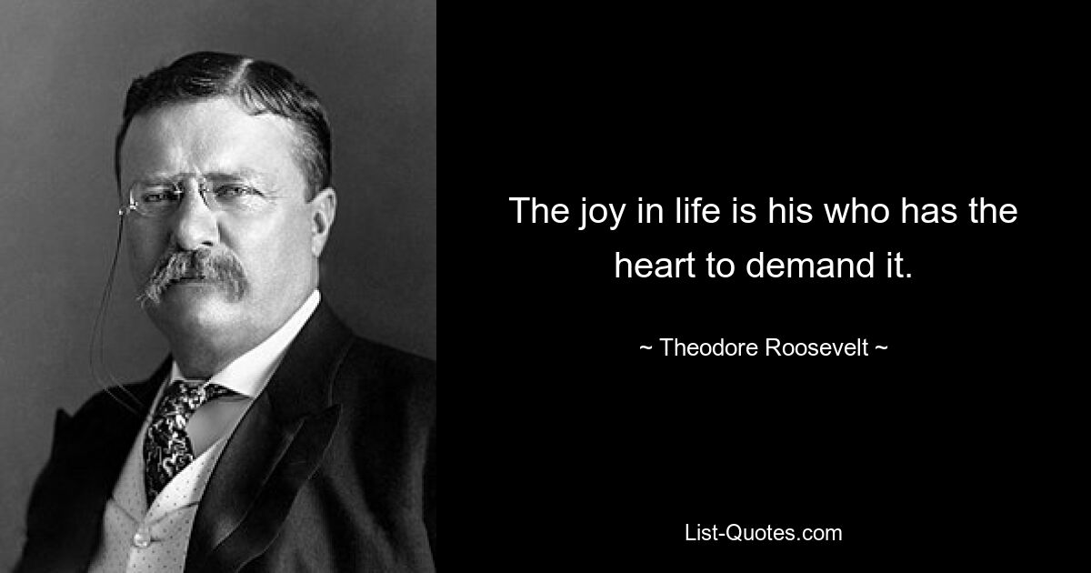 The joy in life is his who has the heart to demand it. — © Theodore Roosevelt