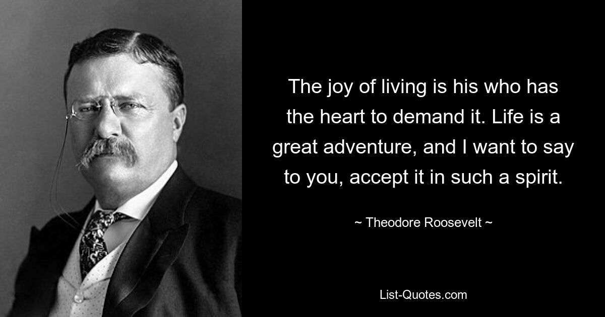 The joy of living is his who has the heart to demand it. Life is a great adventure, and I want to say to you, accept it in such a spirit. — © Theodore Roosevelt