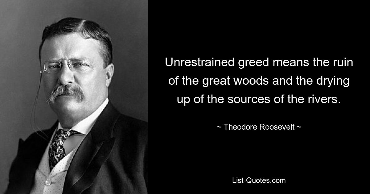 Unrestrained greed means the ruin of the great woods and the drying up of the sources of the rivers. — © Theodore Roosevelt