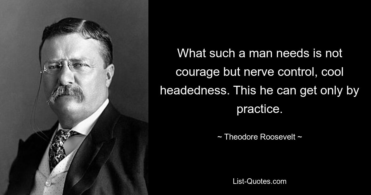 What such a man needs is not courage but nerve control, cool headedness. This he can get only by practice. — © Theodore Roosevelt