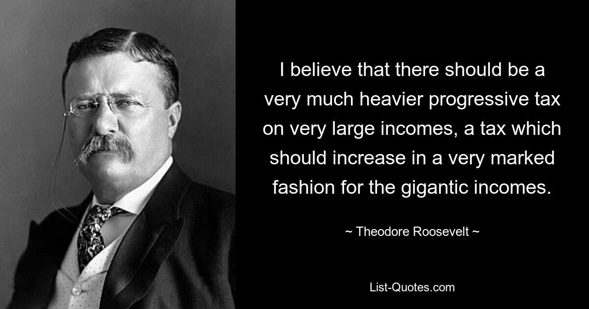 I believe that there should be a very much heavier progressive tax on very large incomes, a tax which should increase in a very marked fashion for the gigantic incomes. — © Theodore Roosevelt