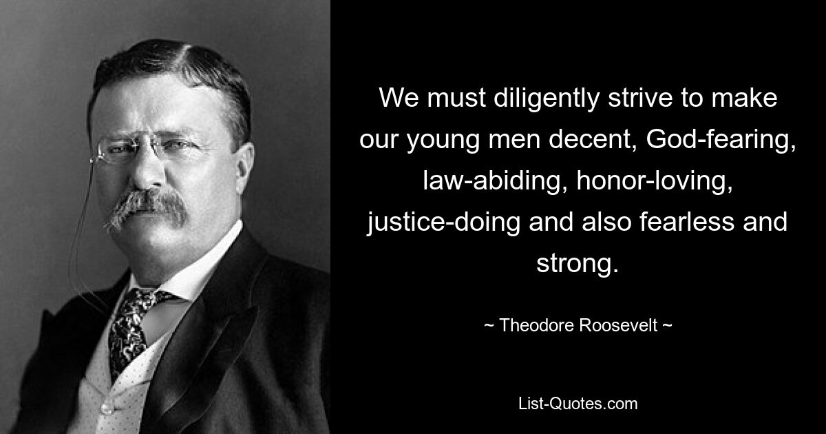 We must diligently strive to make our young men decent, God-fearing, law-abiding, honor-loving, justice-doing and also fearless and strong. — © Theodore Roosevelt